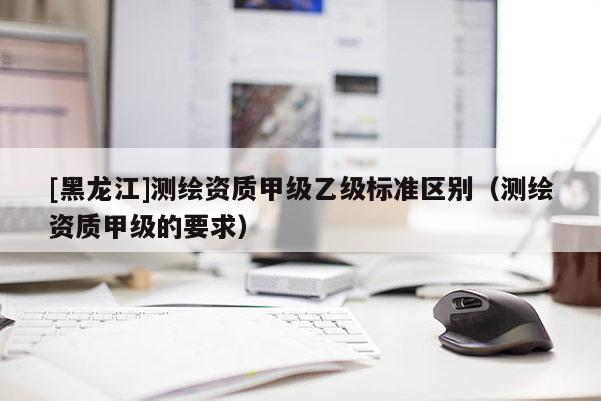 [黑龍江]測繪資質甲級乙級標準區(qū)別（測繪資質甲級的要求）