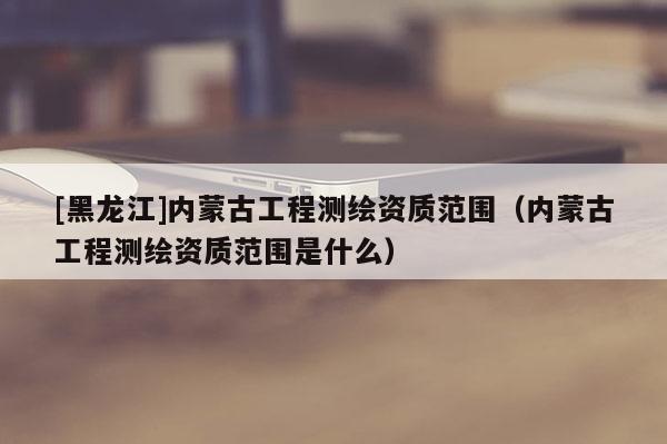 [黑龍江]內(nèi)蒙古工程測(cè)繪資質(zhì)范圍（內(nèi)蒙古工程測(cè)繪資質(zhì)范圍是什么）