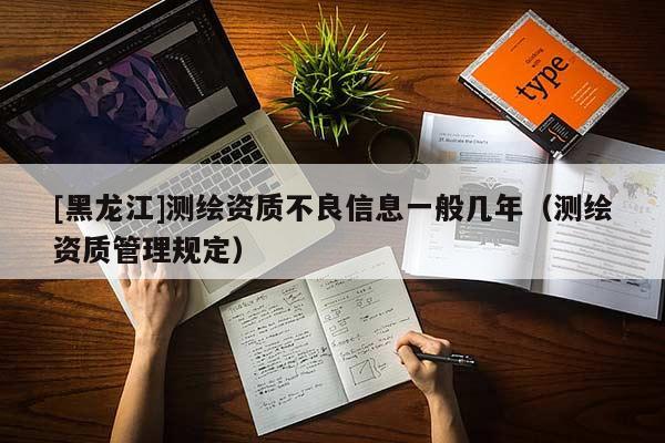 [黑龍江]測繪資質不良信息一般幾年（測繪資質管理規(guī)定）