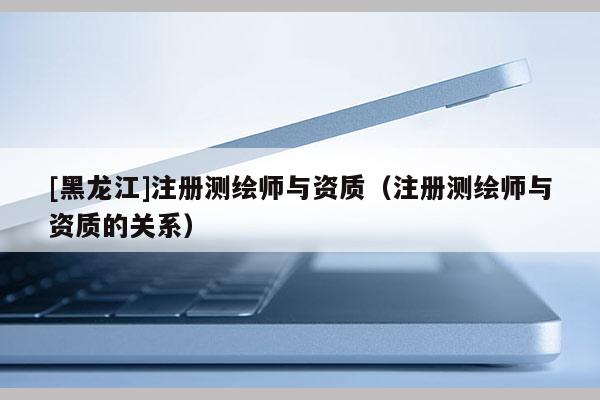 [黑龍江]注冊測繪師與資質(zhì)（注冊測繪師與資質(zhì)的關(guān)系）