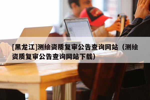 [黑龍江]測繪資質(zhì)復(fù)審公告查詢網(wǎng)站（測繪資質(zhì)復(fù)審公告查詢網(wǎng)站下載）