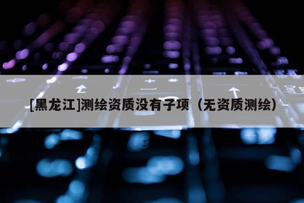 [黑龍江]測(cè)繪資質(zhì)沒有子項(xiàng)（無資質(zhì)測(cè)繪）