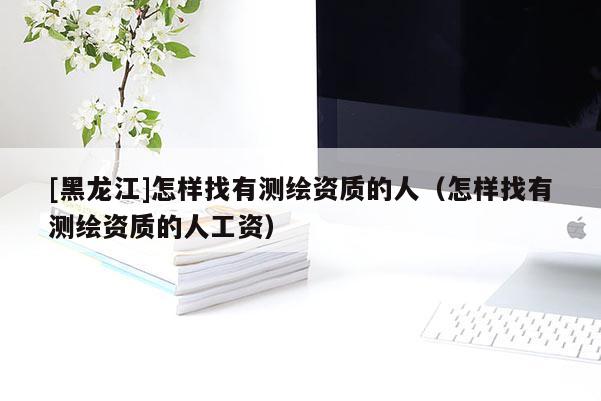 [黑龍江]怎樣找有測繪資質(zhì)的人（怎樣找有測繪資質(zhì)的人工資）