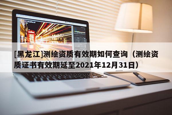[黑龍江]測(cè)繪資質(zhì)有效期如何查詢(xún)（測(cè)繪資質(zhì)證書(shū)有效期延至2021年12月31日）