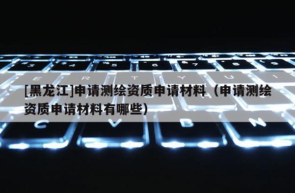 [黑龍江]申請(qǐng)測(cè)繪資質(zhì)申請(qǐng)材料（申請(qǐng)測(cè)繪資質(zhì)申請(qǐng)材料有哪些）