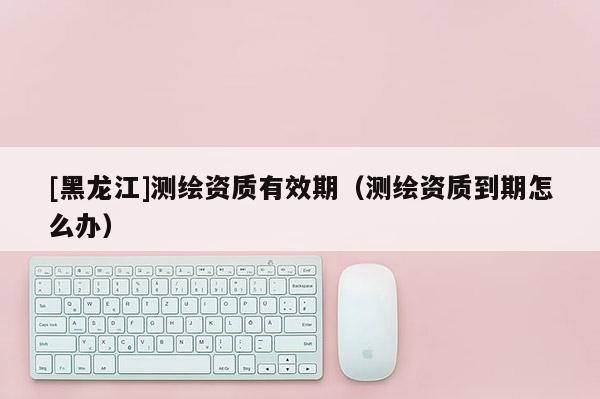 [黑龍江]測(cè)繪資質(zhì)有效期（測(cè)繪資質(zhì)到期怎么辦）