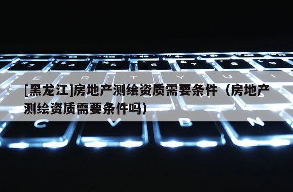 [黑龍江]房地產(chǎn)測繪資質(zhì)需要條件（房地產(chǎn)測繪資質(zhì)需要條件嗎）
