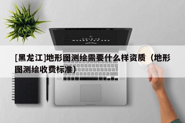 [黑龍江]地形圖測繪需要什么樣資質(zhì)（地形圖測繪收費標準）