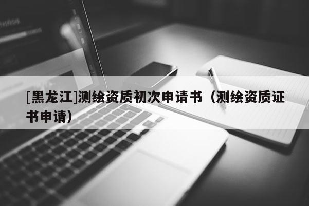 [黑龍江]測(cè)繪資質(zhì)初次申請(qǐng)書(shū)（測(cè)繪資質(zhì)證書(shū)申請(qǐng)）