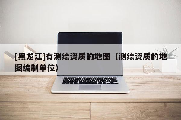 [黑龍江]有測(cè)繪資質(zhì)的地圖（測(cè)繪資質(zhì)的地圖編制單位）