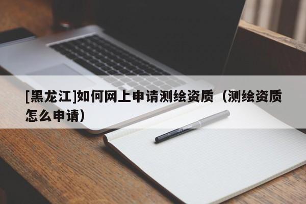 [黑龍江]如何網(wǎng)上申請(qǐng)測(cè)繪資質(zhì)（測(cè)繪資質(zhì)怎么申請(qǐng)）