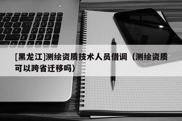 [黑龍江]測繪資質技術人員借調（測繪資質可以跨省遷移嗎）