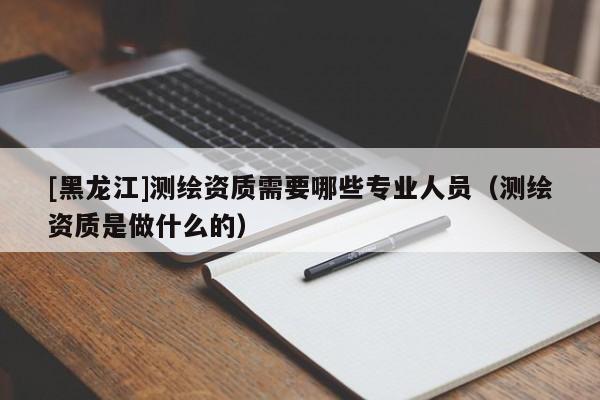 [黑龍江]測繪資質(zhì)需要哪些專業(yè)人員（測繪資質(zhì)是做什么的）
