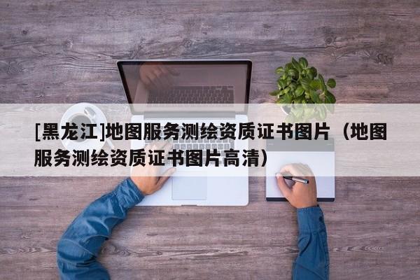 [黑龍江]地圖服務(wù)測繪資質(zhì)證書圖片（地圖服務(wù)測繪資質(zhì)證書圖片高清）