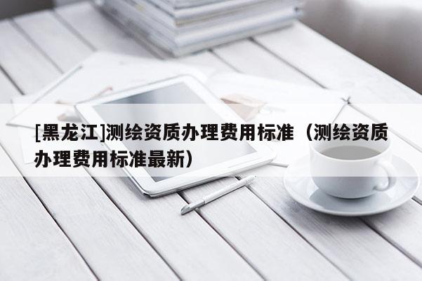 [黑龍江]測繪資質(zhì)辦理費用標(biāo)準(zhǔn)（測繪資質(zhì)辦理費用標(biāo)準(zhǔn)最新）
