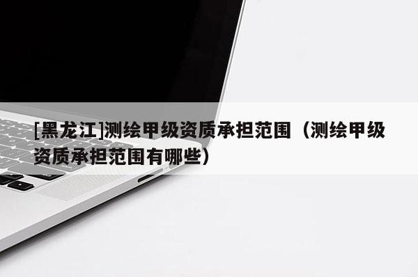 [黑龍江]測繪甲級資質(zhì)承擔(dān)范圍（測繪甲級資質(zhì)承擔(dān)范圍有哪些）