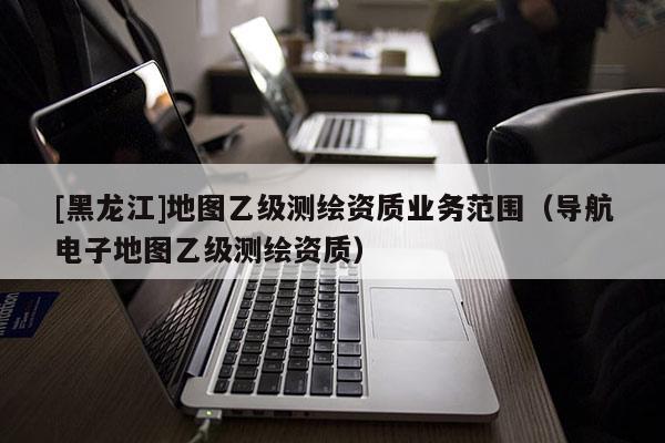 [黑龍江]地圖乙級測繪資質(zhì)業(yè)務(wù)范圍（導(dǎo)航電子地圖乙級測繪資質(zhì)）