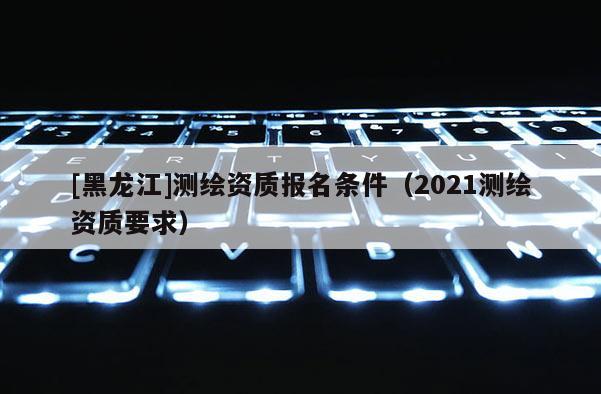 [黑龍江]測繪資質(zhì)報名條件（2021測繪資質(zhì)要求）
