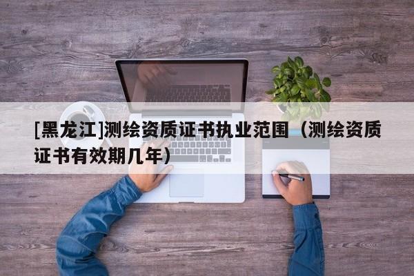 [黑龍江]測繪資質證書執(zhí)業(yè)范圍（測繪資質證書有效期幾年）