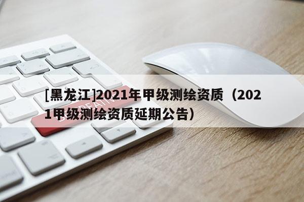 [黑龍江]2021年甲級測繪資質（2021甲級測繪資質延期公告）