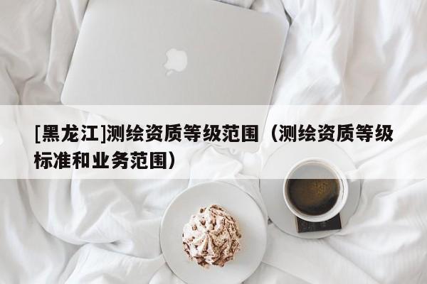 [黑龍江]測繪資質等級范圍（測繪資質等級標準和業(yè)務范圍）