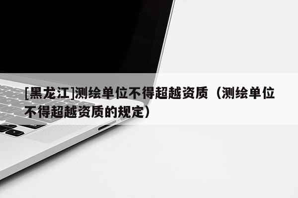 [黑龍江]測繪單位不得超越資質（測繪單位不得超越資質的規(guī)定）