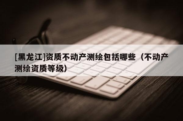 [黑龍江]資質不動產(chǎn)測繪包括哪些（不動產(chǎn)測繪資質等級）