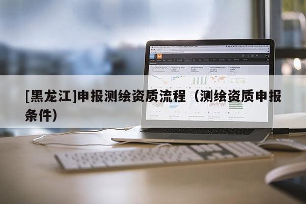 [黑龍江]申報(bào)測繪資質(zhì)流程（測繪資質(zhì)申報(bào)條件）