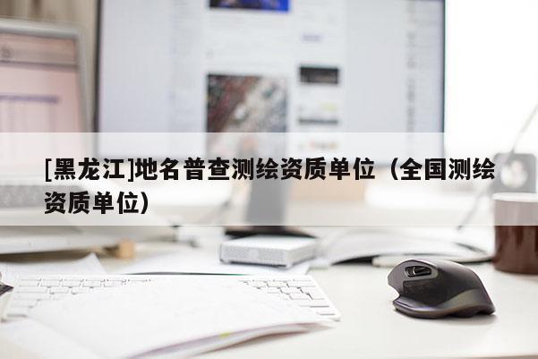 [黑龍江]地名普查測繪資質(zhì)單位（全國測繪資質(zhì)單位）