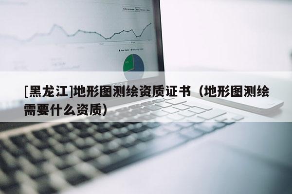 [黑龍江]地形圖測(cè)繪資質(zhì)證書（地形圖測(cè)繪需要什么資質(zhì)）