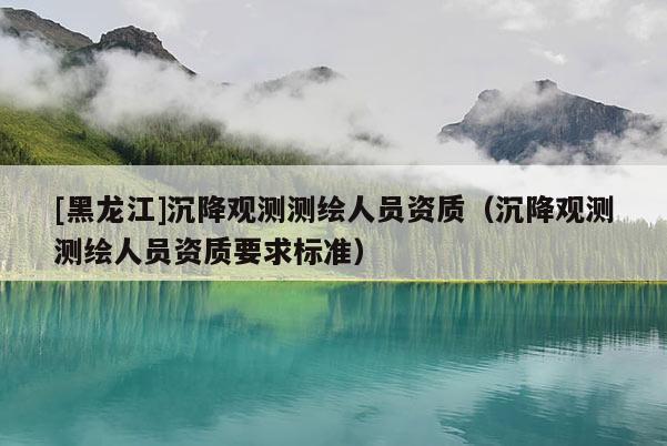 [黑龍江]沉降觀測測繪人員資質(zhì)（沉降觀測測繪人員資質(zhì)要求標準）