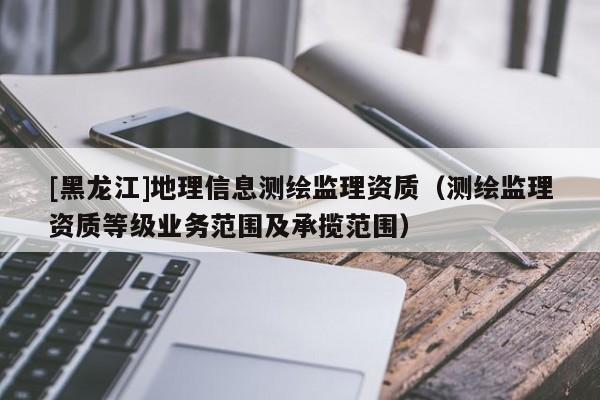 [黑龍江]地理信息測繪監(jiān)理資質(zhì)（測繪監(jiān)理資質(zhì)等級(jí)業(yè)務(wù)范圍及承攬范圍）