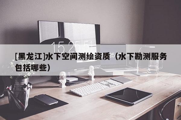 [黑龍江]水下空間測繪資質(zhì)（水下勘測服務包括哪些）