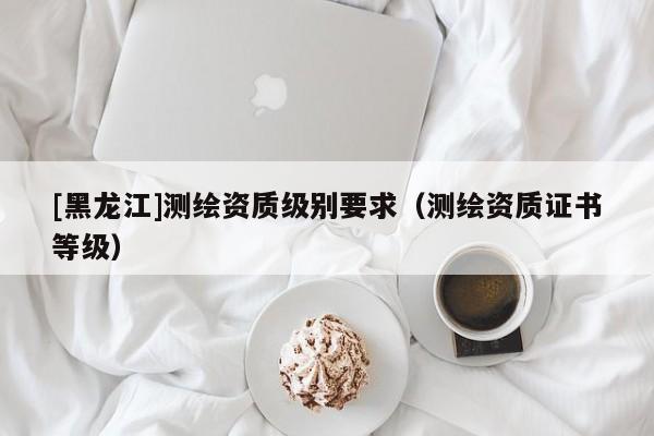 [黑龍江]測繪資質(zhì)級別要求（測繪資質(zhì)證書等級）