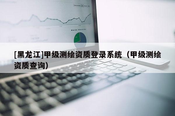 [黑龍江]甲級測繪資質(zhì)登錄系統(tǒng)（甲級測繪資質(zhì)查詢）