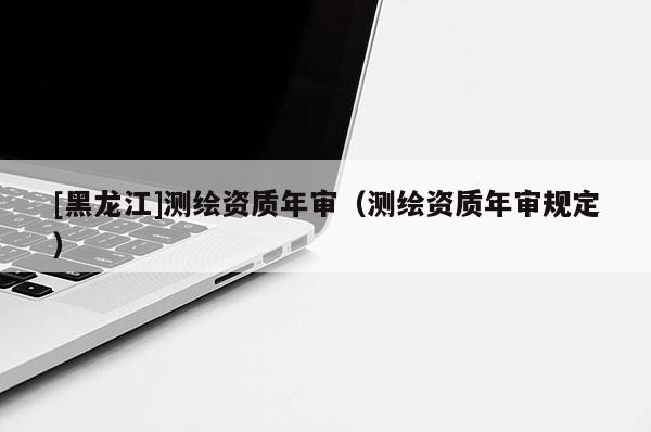 [黑龍江]測繪資質(zhì)年審（測繪資質(zhì)年審規(guī)定）