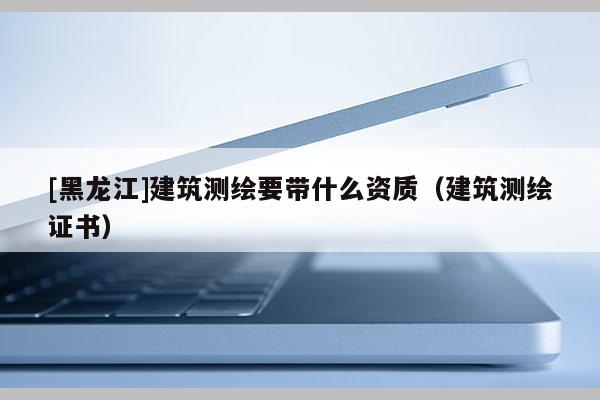 [黑龍江]建筑測繪要帶什么資質(zhì)（建筑測繪證書）
