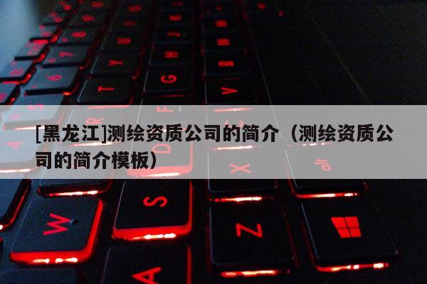 [黑龍江]測繪資質(zhì)公司的簡介（測繪資質(zhì)公司的簡介模板）