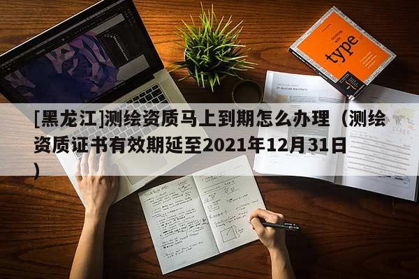 [黑龍江]測(cè)繪資質(zhì)馬上到期怎么辦理（測(cè)繪資質(zhì)證書有效期延至2021年12月31日）