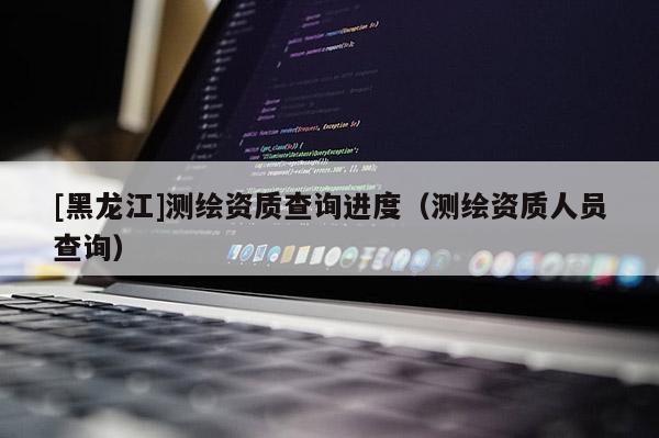 [黑龍江]測(cè)繪資質(zhì)查詢進(jìn)度（測(cè)繪資質(zhì)人員查詢）