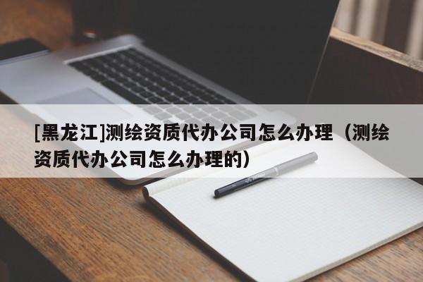 [黑龍江]測(cè)繪資質(zhì)代辦公司怎么辦理（測(cè)繪資質(zhì)代辦公司怎么辦理的）