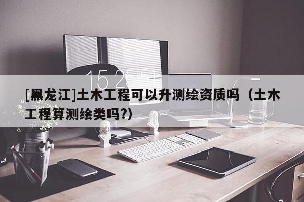 [黑龍江]土木工程可以升測(cè)繪資質(zhì)嗎（土木工程算測(cè)繪類嗎?）