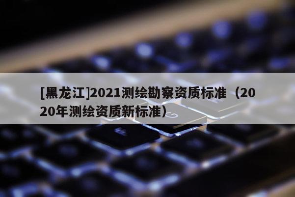 [黑龍江]2021測(cè)繪勘察資質(zhì)標(biāo)準(zhǔn)（2020年測(cè)繪資質(zhì)新標(biāo)準(zhǔn)）
