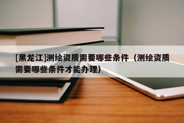 [黑龍江]測(cè)繪資質(zhì)需要哪些條件（測(cè)繪資質(zhì)需要哪些條件才能辦理）