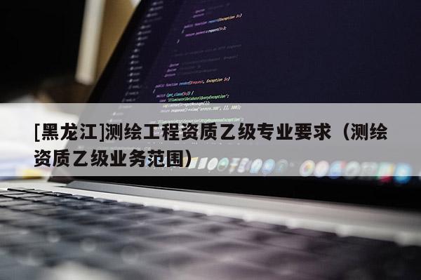 [黑龍江]測繪工程資質(zhì)乙級專業(yè)要求（測繪資質(zhì)乙級業(yè)務(wù)范圍）