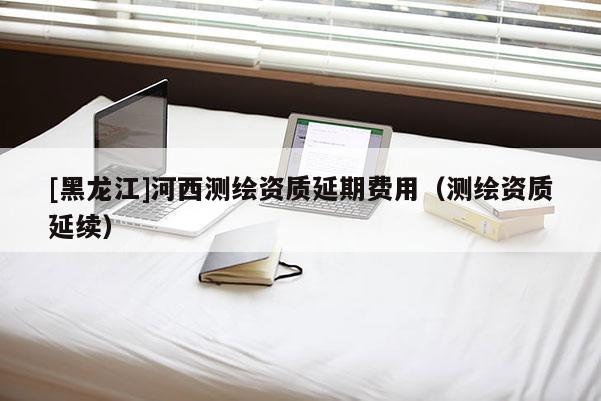 [黑龍江]河西測繪資質(zhì)延期費用（測繪資質(zhì)延續(xù)）