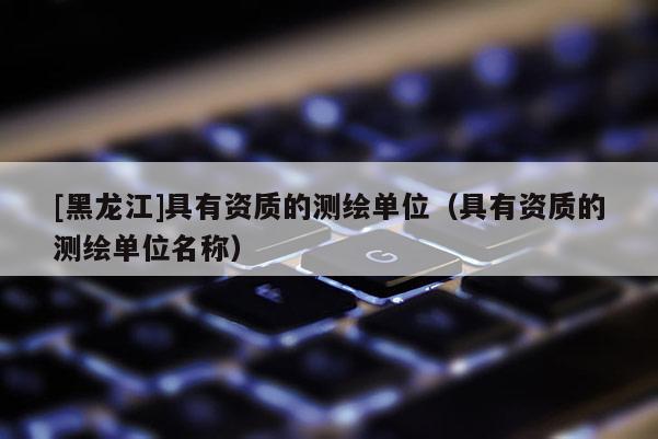 [黑龍江]具有資質(zhì)的測(cè)繪單位（具有資質(zhì)的測(cè)繪單位名稱(chēng)）