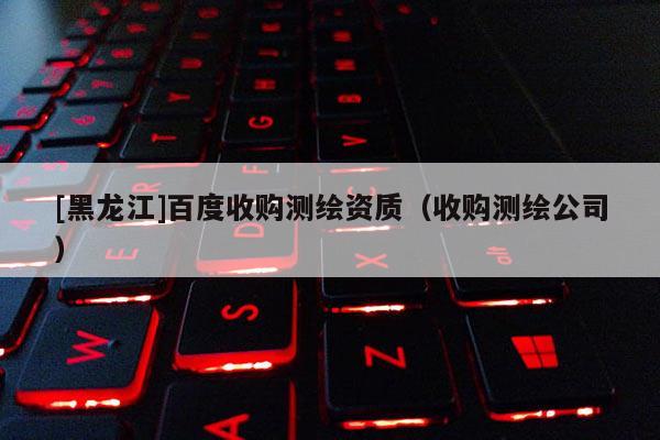[黑龍江]百度收購測繪資質(zhì)（收購測繪公司）