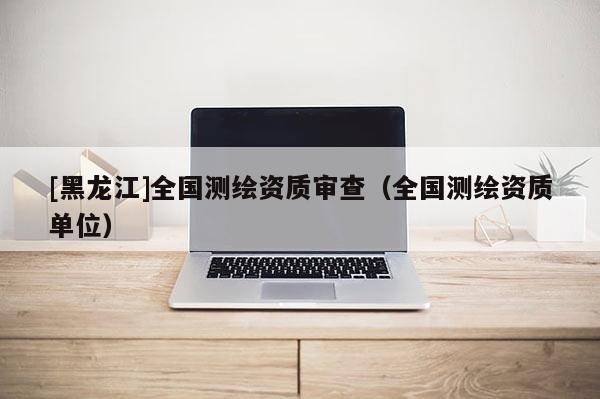 [黑龍江]全國測繪資質(zhì)審查（全國測繪資質(zhì)單位）