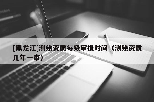 [黑龍江]測繪資質(zhì)每級審批時間（測繪資質(zhì)幾年一審）